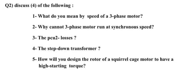 Q2) discuss (4) of the following :
1- What do you mean by speed of a 3-phase motor?
2- Why cannot 3-phase motor run at synchronous speed?
3- The peu2- losses ?
4- The step-down transformer ?
5- How will you design the rotor of a squirrel cage motor to have a
high-starting torque?
