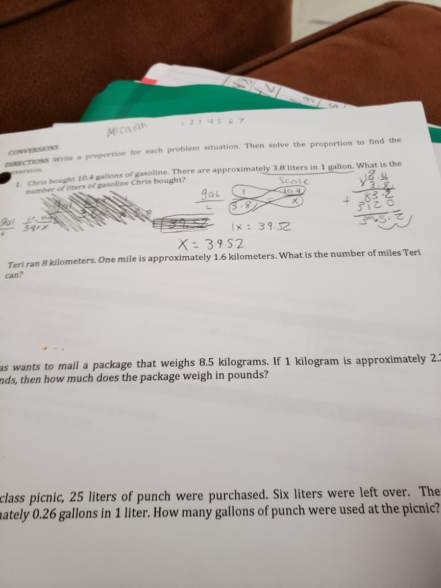 I 23 4s67
MIcaian
CONVERSIONS
DIRECTIONS Write a proportion for each problem situation. Then solve the proportion to find the
version.
1 Chris bought 10.4 gallons of gasoline. There are approximately 3.8 liters in 1 gallon, What is the
number of liters of gasoline Chris bought?
Scole
gal
3.8
3.8
.83
16.4
Jal
39メ
: 39.52
X=3952
Teri ran 8 kilometers. One mile is approximately 1.6 kilometers. What is the number of miles Teri
can?
as wants to mail a package that weighs 8.5 kilograms. If 1 kilogram is approximately 2.5
nds, then how much does the package weigh in pounds?
class picnic, 25 liters of punch were purchased. Six liters were left over. The
pately 0.26 gallons in 1 liter. How many gallons of punch were used at the picnic?
