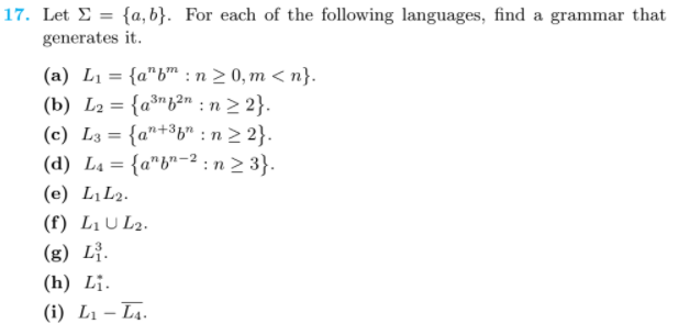 17. Let E = {a, b}. For each of the following languages, find a grammar that
generates it.
(a) L1 = {a"b™ : n > 0, m < n}.
(b) L2 = {a³"b²n : n 2 2}.
(c) L3 = {a"+³b" : n 2 2}.
(d) L4 = {a"b"-² : n 2 3}.
%3D
%3D
%3D
(e) LịL2.
(f) LịU L2.
(g) Lị.
(h) Lị.
(i) L1 – L4.
