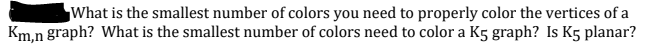 What is the smallest number of colors you need to properly color the vertices of a
Km.n graph? What is the smallest number of colors need to color a K5 graph? Is K5 planar?
