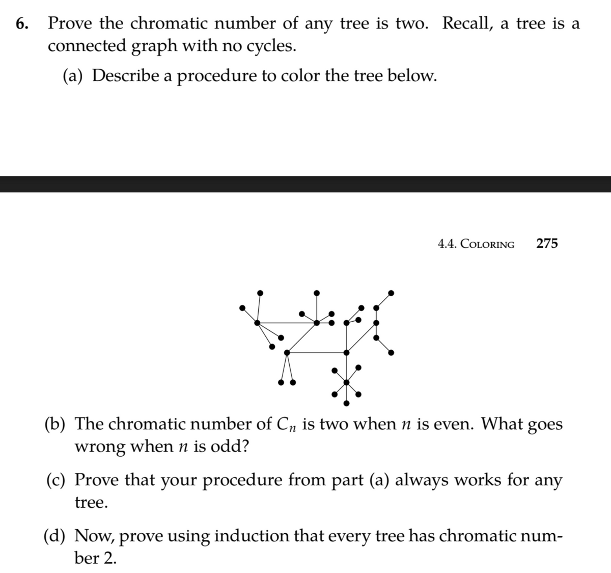 Prove the chromatic number of any tree is two. Recall, a tree is a
connected graph with no cycles.
6.
(a) Describe a procedure to color the tree below.
4.4. COLORING
275
(b) The chromatic number of C, is two when n is even. What goes
wrong when n is odd?
(c) Prove that your procedure from part (a) always works for any
tree.
(d) Now, prove using induction that every tree has chromatic num-
ber 2.
