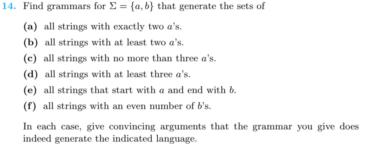 14. Find grammars for E = {a,b} that generate the sets of
(a) all strings with exactly two a's.
(b) all strings with at least two a's.
(c) all strings with no more than three a’s.
(d) all strings with at least three a's.
(e) all strings that start with a and end with b.
(f) all strings with an even number of b's.
In each case, give convincing arguments that the grammar you give does
indeed generate the indicated language.
