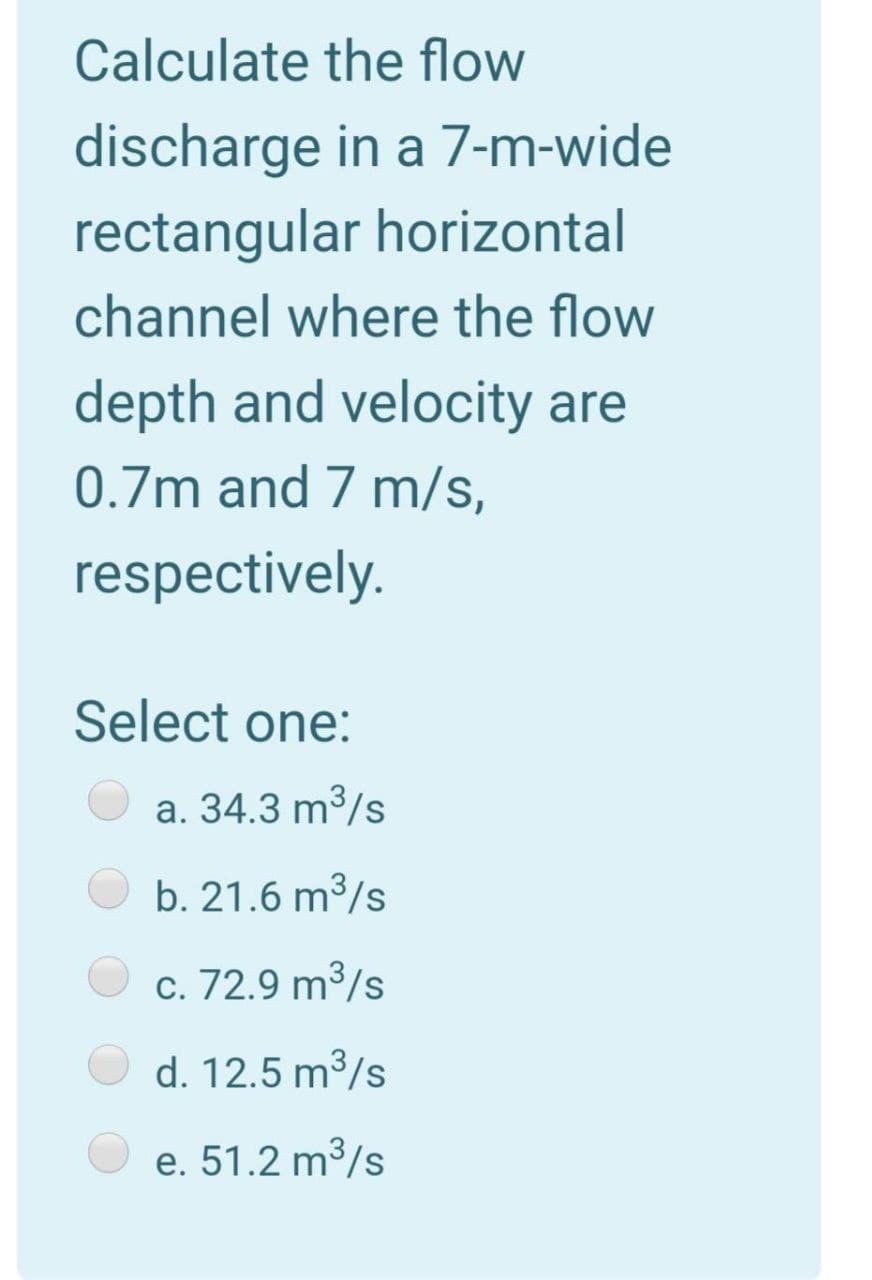 Calculate the flow
discharge in a 7-m-wide
rectangular horizontal
channel where the flow
depth and velocity are
0.7m and 7 m/s,
respectively.
Select one:
a. 34.3 m³/s
b. 21.6 m³/s
c. 72.9 m³/s
d. 12.5 m³/s
e. 51.2 m3/s
