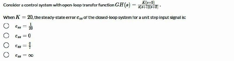 Consider a control system with open-loop transfer function GH (s) =
K(s+5)
s(s+1)(s+2] *
When K = 20, the steady-state error ess of the closed-loop system for a unit step input signal is:
%3D
1.
O ess
20
O ess
%3D
O ess =
ess
= 00
