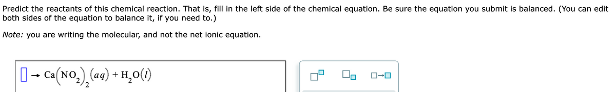 Predict the reactants of this chemical reaction. That is, fill in the left side of the chemical equation. Be sure the equation you submit is balanced. (You can edit
both sides of the equation to balance it, if you need to.)
Note: you are writing the molecular, and not the net ionic equation.
[] → Ca(NO₂)₂(aq) + H₂O(1)
02
ロ→ロ