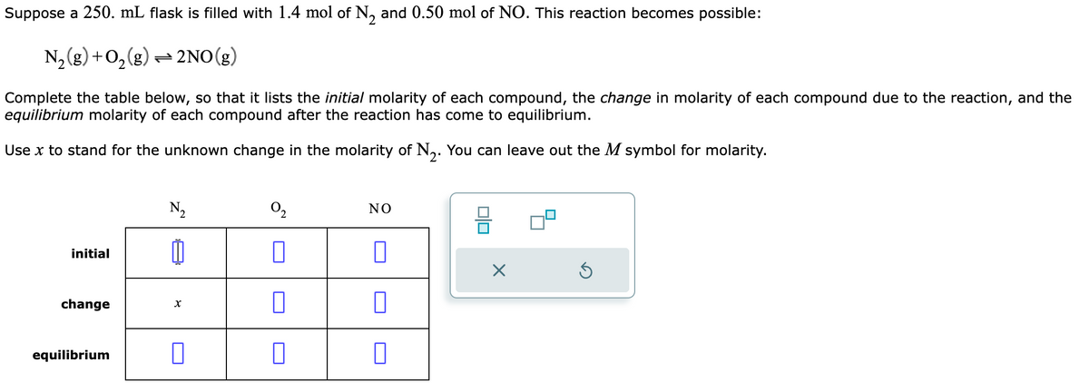 Suppose a 250. mL flask is filled with 1.4 mol of N₂ and 0.50 mol of NO. This reaction becomes possible:
N₂(g) + O₂(g) → 2NO(g)
Complete the table below, so that it lists the initial molarity of each compound, the change in molarity of each compound due to the reaction, and the
equilibrium molarity of each compound after the reaction has come to equilibrium.
Use x to stand for the unknown change in the molarity of N₂. You can leave out the M symbol for molarity.
initial
change
N₂
X
equilibrium 0
0₂
NO
010
X
Ś