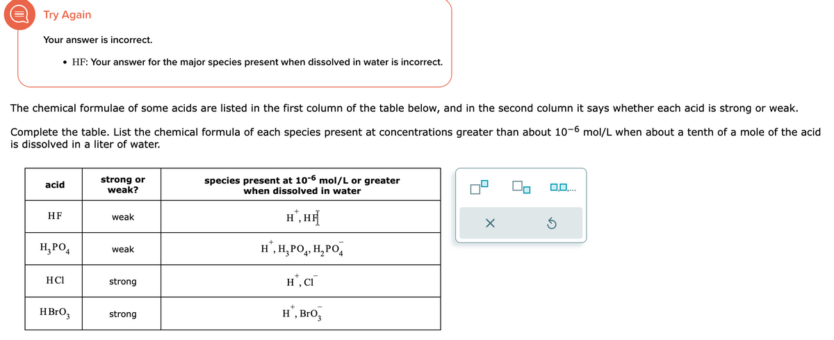 Try Again
Your answer is incorrect.
• HF: Your answer for the major species present when dissolved in water is incorrect.
The chemical formulae of some acids are listed in the first column of the table below, and in the second column it says whether each acid is strong or weak.
Complete the table. List the chemical formula of each species present at concentrations greater than about 10-6 mol/L when about a tenth of a mole of the acid
is dissolved in a liter of water.
acid
HF
H₂PO4
HC1
HBrO 3
strong or
weak?
weak
weak
strong
strong
species present at 10-6 mol/L or greater
when dissolved in water
H,HỆ
+
H¹, H₂PO4, H₂PO4
HT, CI
+
H¹, BrO3
X
Ś