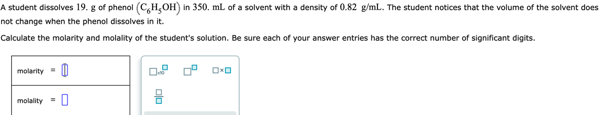 A student dissolves 19. g of phenol (CH5OH) in 350. mL of a solvent with a density of 0.82 g/mL. The student notices that the volume of the solvent does
not change when the phenol dissolves in it.
Calculate the molarity and molality of the student's solution. Be sure each of your answer entries has the correct number of significant digits.
molarity
=
molality 0
=
x10
00