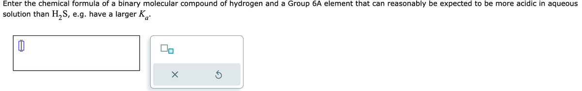 Enter the chemical formula of a binary molecular compound of hydrogen and a Group 6A element that can reasonably be expected to be more acidic in aqueous
solution than H₂S, e.g. have a larger K.
X
Ś