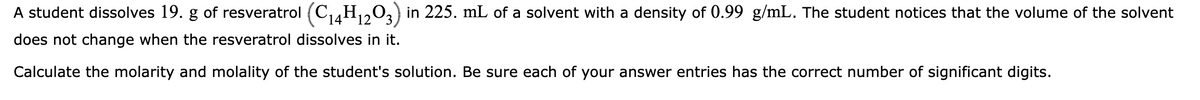 A student dissolves 19. g of resveratrol (C₁4H₁2O3) in 225. mL of a solvent with a density of 0.99 g/mL. The student notices that the volume of the solvent
does not change when the resveratrol dissolves in it.
Calculate the molarity and molality of the student's solution. Be sure each of your answer entries has the correct number of significant digits.