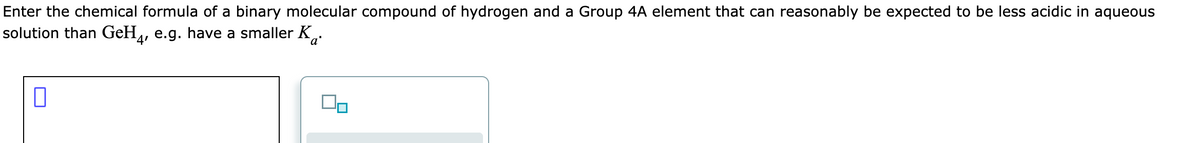 Enter the chemical formula of a binary molecular compound of hydrogen and a Group 4A element that can reasonably be expected to be less acidic in aqueous
solution than GeH4, e.g. have a smaller K.
0