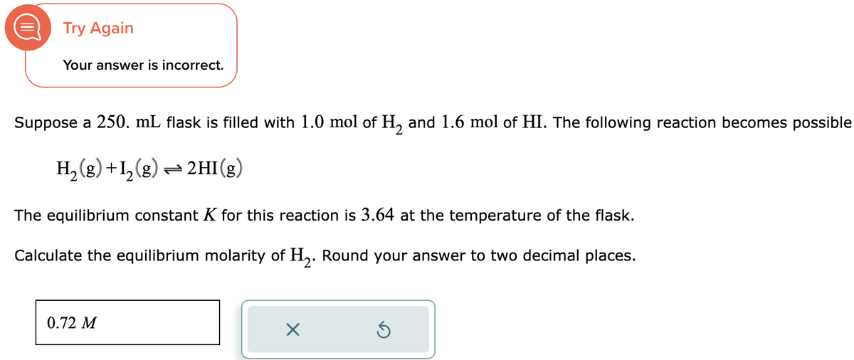 Try Again
Your answer is incorrect.
Suppose a 250. mL flask is filled with 1.0 mol of H₂ and 1.6 mol of HI. The following reaction becomes possible
H₂(g) +1₂(g) → 2HI(g)
The equilibrium constant K for this reaction is 3.64 at the temperature of the flask.
Calculate the equilibrium molarity of H₂. Round your answer to two decimal places.
0.72 M
X
Ś