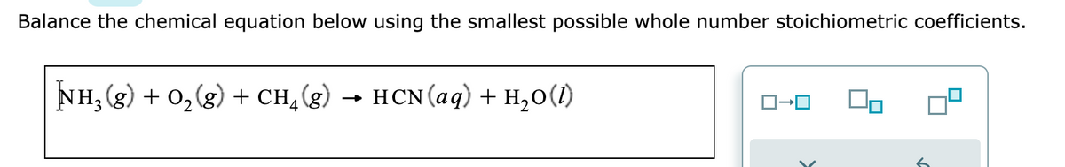 Balance the chemical equation below using the smallest possible whole number stoichiometric coefficients.
NH₂(g) + O₂(g) + CH₂(g) → HCN (aq) + H₂O(1)
ロ→ロ
6