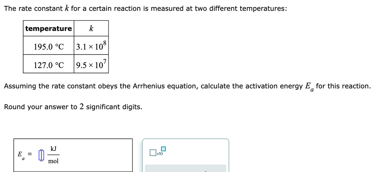 The rate constant k for a certain reaction is measured at two different temperatures:
temperature
195.0 °C
127.0 °C
Assuming the rate constant obeys the Arrhenius equation, calculate the activation energy E for this reaction.
Round your answer to 2 significant digits.
8. - 0
E
=
a
k
3.1 x 108
9.5 × 107
kJ
mol
x10