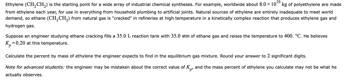 Ethylene (CH₂CH₂) is the starting point for a wide array of industrial chemical syntheses. For example, worldwide about 8.0 × 10¹0 kg of polyethylene are made
from ethylene each year, for use in everything from household plumbing to artificial joints. Natural sources of ethylene are entirely inadequate to meet world
demand, so ethane (CH₂CH3) from natural gas is "cracked" in refineries at high temperature in a kinetically complex reaction that produces ethylene gas and
hydrogen gas.
Suppose an engineer studying ethane cracking fills a 35.0 L reaction tank with 35.0 atm of ethane gas and raises the temperature to 400. °C. He believes
K₂=0.20 at this temperature.
Calculate the percent by mass of ethylene the engineer expects to find in the equilibrium gas mixture. Round your answer to 2 significant digits.
Note for advanced students: the engineer may be mistaken about the correct value of Kp and the mass percent of ethylene you calculate may not be what he
actually observes.