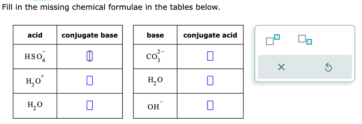 Fill in the missing chemical formulae in the tables below.
acid
HSO4
+
H₂O
H₂O
conjugate base
0
0
0
base
2-
Co
H₂O
OH
conjugate acid
0
X
Ś
