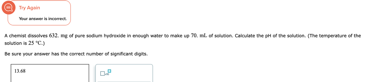 O
Try Again
Your answer is incorrect.
A chemist dissolves 632. mg of pure sodium hydroxide in enough water to make up 70. mL of solution. Calculate the pH of the solution. (The temperature of the
solution is 25 °C.)
Be sure your answer has the correct number of significant digits.
13.68
x10