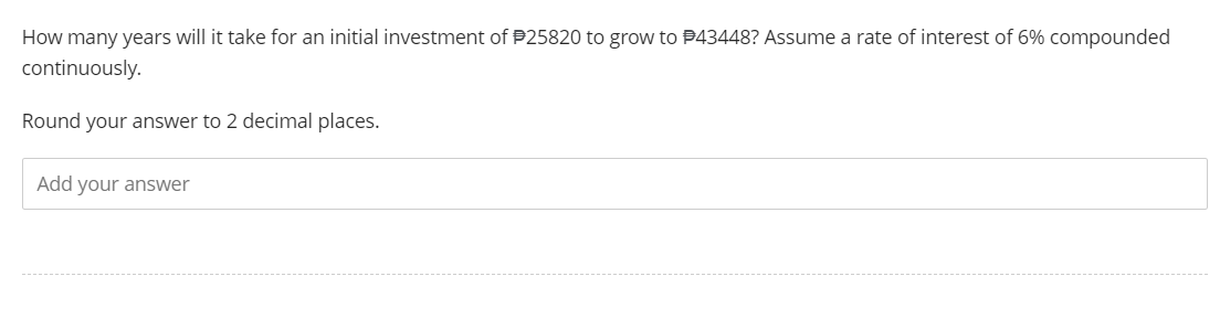 How many years will it take for an initial investment of $25820 to grow to #43448? Assume a rate of interest of 6% compounded
continuously.
Round your answer to 2 decimal places.
Add your answer