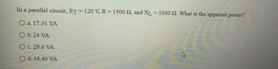 In a parallel circuit, ET = 120 V, R = 1500 $2, and XL 1000 2. What is the apparent power?
O a. 17.31 VA
O b. 24 VA
O c. 29.6 VA
O d. 34.40 VA
D