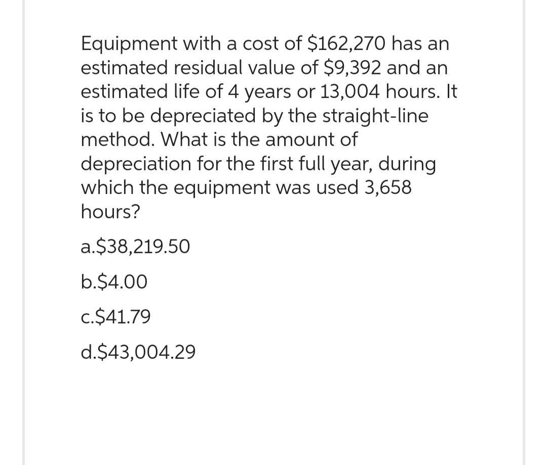 Equipment with a cost of $162,270 has an
estimated residual value of $9,392 and an
estimated life of 4 years or 13,004 hours. It
is to be depreciated by the straight-line
method. What is the amount of
depreciation for the first full year, during
which the equipment was used 3,658
hours?
a.$38,219.50
b.$4.00
c.$41.79
d.$43,004.29