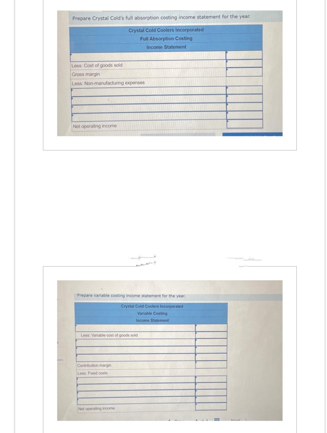 k
ices
Prepare Crystal Cold's full absorption costing income statement for the year.
Crystal Cold Coolers Incorporated
Full Absorption Costing
Income Statement
Less: Cost of goods sold
Gross margin
Less: Non-manufacturing expenses
Net operating income
Prepare variable costing income statement for the year.
Crystal Cold Coolers Incorporated
Variable Costing
Income Statement
Less: Variable cost of goods sold
Contribution margin
Less: Fixed costs
Net operating income
:::
Navt