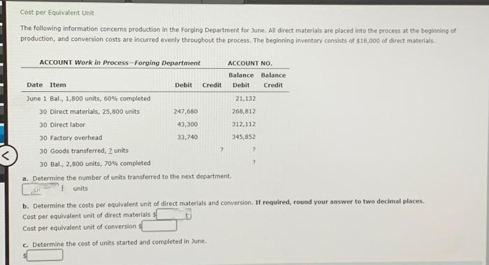 Cost per Equivalent Unit
The following information concerns production in the Forging Department for June. All direct materials are placed into the process at the beginning of
production, and conversion costs are incurred evenly throughout the process. The beginning inventory consists of $18,000 of direct materials.
ACCOUNT Work in Process-Forging Department
Date Item
June 1 Bal., 1,800 units, 60% completed
30 Direct materials, 25,800 units
30 Direct labor
Debit Credit
247,680
43,300
33,740
ACCOUNT NO.
Balance Balance
Debit. Credit
30 Factory overhead
30 Goods transferred, 2 units
30 Bal., 2,800 units, 70% completed
a. Determine the number of units transferred to the next department.
units
?
21,132
268,812
312,112
345,852
?
b. Determine the costs per equivalent unit of direct materials and conversion. If required, round your answer to two decimal places.
Cost per equivalent unit of direct materials s
Cost per equivalent unit of conversion s
c. Determine the cost of units started and completed in June.