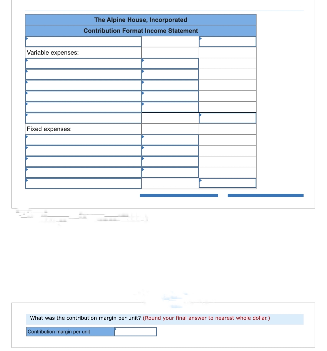 Variable expenses:
Fixed expenses:
The Alpine House, Incorporated
Contribution Format Income Statement
What was the contribution margin per unit? (Round your final answer to nearest whole dollar.)
Contribution margin per unit