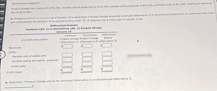 Discontinue a Segment
Product Omega has revenue of $195,300, variable cost of goods sold of $113,500, variable selling expenses of $32,700, and fixed costs of $61,500, creating an operating
loss of $(12,400).
a. Prepare a differential analysis as of January 15 to determine if Product Omega should be continued (Alternative 1) or discontinued (Alternative 2), assuming fixed costs
are unaffected by the decision. If an amount is zero, enter "0". If required, use a minus sign to indicate a loss.
Revenues
Costs:
Differential Analysis
Continue (Alt. 1) or Discontinue (Alt. 2) Product Omega
January 15
Line Item Description
Variable cost of goods sold
Variable selling and admin. expenses
Fixed costs
Profit (loss)
Continue Discontinue
Product Omega Product Omega
Differential
Effects
(Alternative 1) (Alternative 2) (Alternative 2)
Accounting unfield
b. Determine if Product Omega should be continued (Alternative 1) or discontinued (Alternative 2).