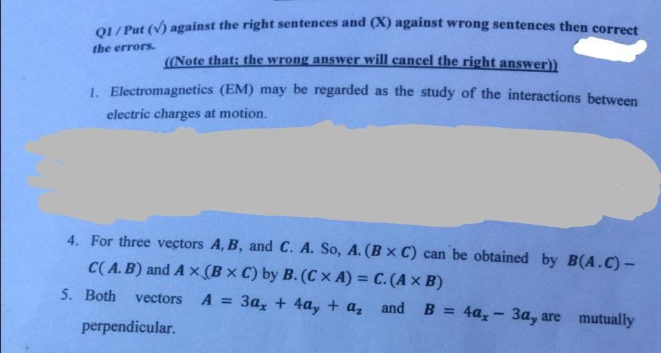 OL/ Put (v) against the right sentences and (X) against wrong sentences then correst
the errors.
((Note that: the wrong answer will cancel the right answer))
1. Electromagnetics (EM) may be regarded as the study of the interactions between
electric charges at motion.
4. For three vectors A, B, and C. A. So, A. (Bx C) can be obtained by B(A.C) -
C(A. B) and A x (B x C) by B. (Cx A) = C. (A x B)
%3D
5. Both
vectors A
=
3a, + 4a, + a, and
B = 4a, - 3a, are mutually
%3D
perpendicular.
