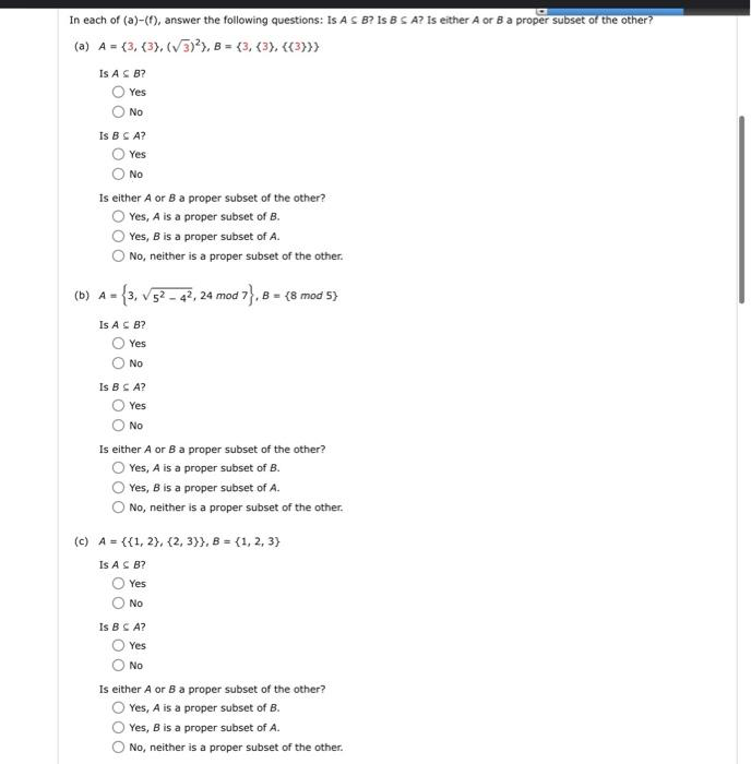 In each of (a)-(f), answer the following questions: Is AS B? Is B C A? Is either A or B a proper subset of the other?
(a) A = (3, (3), (√3)2), B=(3, (3), {{3}}}
Is A B?
Yes
No
Is B C A?
Yes
No
Is either A or B a proper subset of the other?
Yes, A is a proper subset of B.
Yes, B is a proper subset of A.
No, neither is a proper subset of the other.
(b) A = 3, √52-42, 24 mod
Is A € B?
Yes
No
Is B C A?
Yes
No
17}, B = (8 mod 5)
Is either A or B a proper subset of the other?
Yes, A is a proper subset of B.
Yes, B is a proper subset of A.
No, neither is a proper subset of the other.
(c) A = {(1, 2), (2,3)}, B = {1, 2, 3)
Is A CB?
Yes
No
Is B C A?
Yes
No
Is either A or B a proper subset of the other?
Yes, A is a proper subset of B.
Yes, B is a proper subset of A.
No, neither is a proper subset of the other.