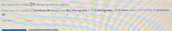 The
radioactive isotope Sr decays by electron capture.
If the mass of a sample of strontium-80 decays from 90.3 micrograms to 11.3 micrograms in 5.10 hours, what is the half-life of strontium-
80?
Half-life
hours