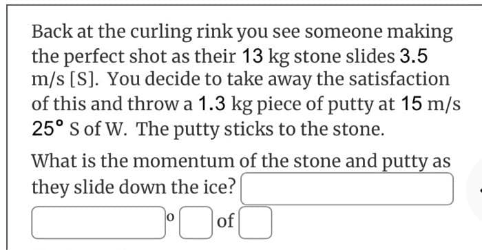 Back at the curling rink you see someone making
the perfect shot as their 13 kg stone slides 3.5
m/s [S]. You decide to take away the satisfaction
of this and throw a 1.3 kg piece of putty at 15 m/s
25° S of W. The putty sticks to the stone.
What is the momentum of the stone and putty as
they slide down the ice?