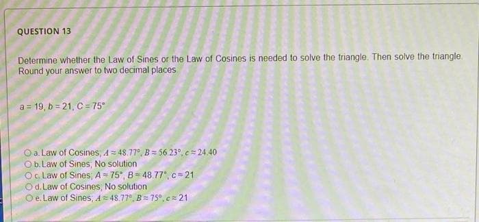 QUESTION 13
Determine whether the Law of Sines or the Law of Cosines is needed to solve the triangle. Then solve the triangle.
Round your answer to two decimal places
a = 19, b=21, C = 75°
O a. Law of Cosines, A=48.77°, B= 56.230. c = 24.40
O b. Law of Sines, No solution
Oc. Law of Sines, A= 75°, B = 48.77°, c=21
Od. Law of Cosines, No solution
O e. Law of Sines, A=48.77°, B= 75°.c=21