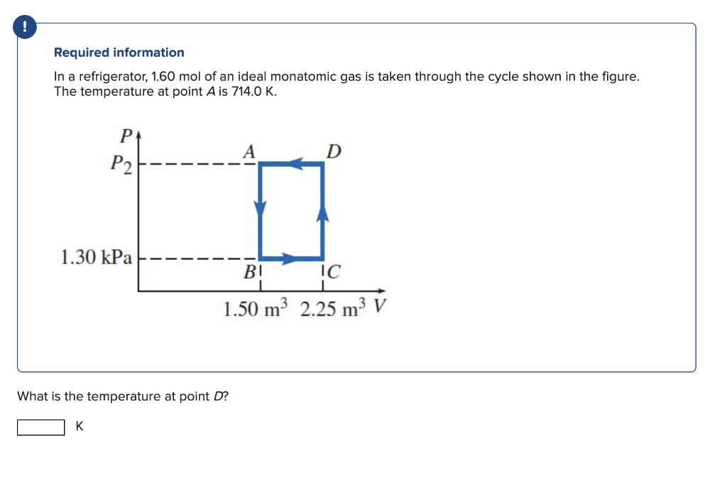 !
Required information
In a refrigerator, 1.60 mol of an ideal monatomic gas is taken through the cycle shown in the figure.
The temperature at point A is 714.0 K.
P
P2
1.30 kPa
K
What is the temperature at point D?
A
BI
D
I
1
1.50 m³ 2.25 m³ V
IC