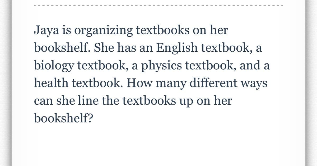 Jaya is organizing textbooks on her
bookshelf. She has an English textbook, a
biology textbook, a physics textbook, and a
health textbook. How many different ways
can she line the textbooks up on her
bookshelf?