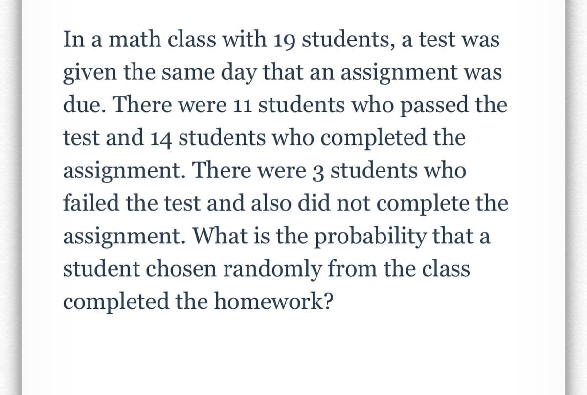 In a math class with 19 students, a test was
given the same day that an assignment was
due. There were 11 students who passed the
test and 14 students who completed the
assignment. There were 3 students who
failed the test and also did not complete the
assignment. What is the probability that a
student chosen randomly from the class
completed the homework?