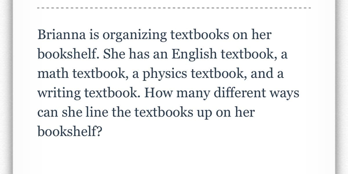 Brianna is organizing textbooks on her
bookshelf. She has an English textbook, a
math textbook, a physics textbook, and a
writing textbook. How many different ways
can she line the textbooks up on her
bookshelf?