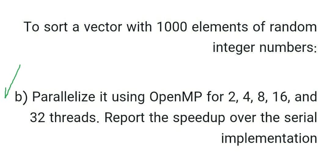 To sort a vector with 1000 elements of random
integer numbers:
b) Parallelize it using OpenMP for 2, 4, 8, 16, and
32 threads. Report the speedup over the serial
implementation
