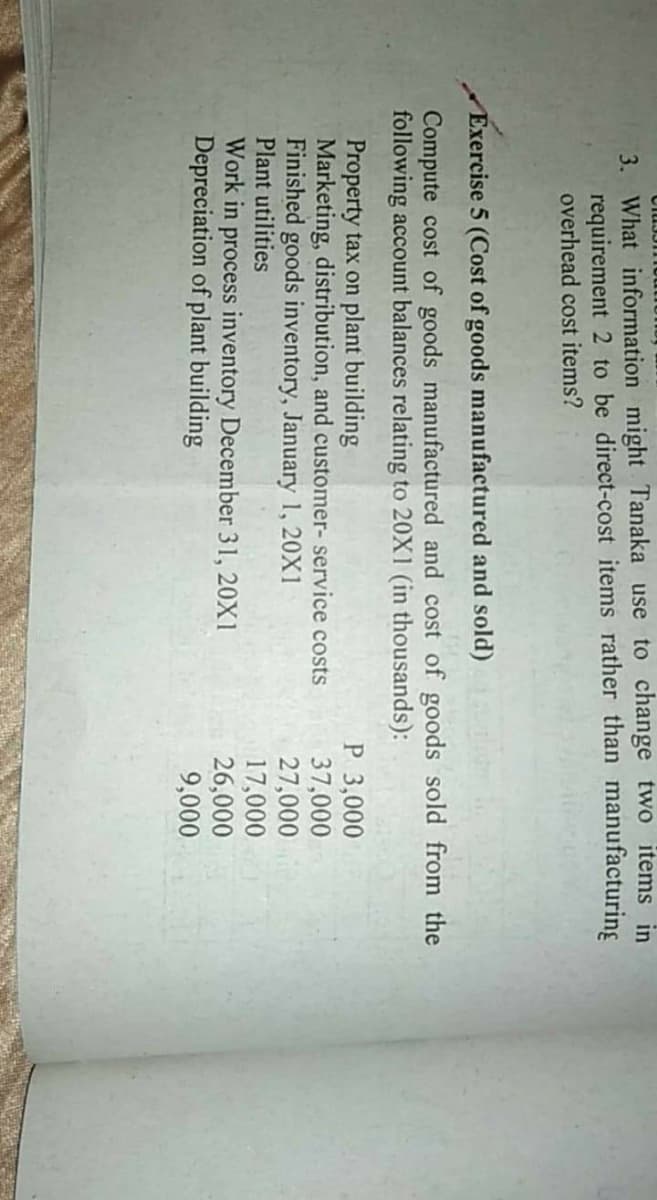 3. What information might Tanaka use to change two items in
requirement 2 to be direct-cost items rather than manufacturing
overhead cost items?
Exercise 5 (Cost of goods manufactured and sold)
Compute cost of goods manufactured and cost of goods sold from the
following account balances relating to 20X1 (in thousands):
Property tax on plant building
Marketing, distribution, and customer- service costs
Finished goods inventory, January 1, 20X1
Plant utilities
Work in process inventory December 31, 20X1
Depreciation of plant building
P 3,000
37,000
27,000
17,000
26,000
9,000
