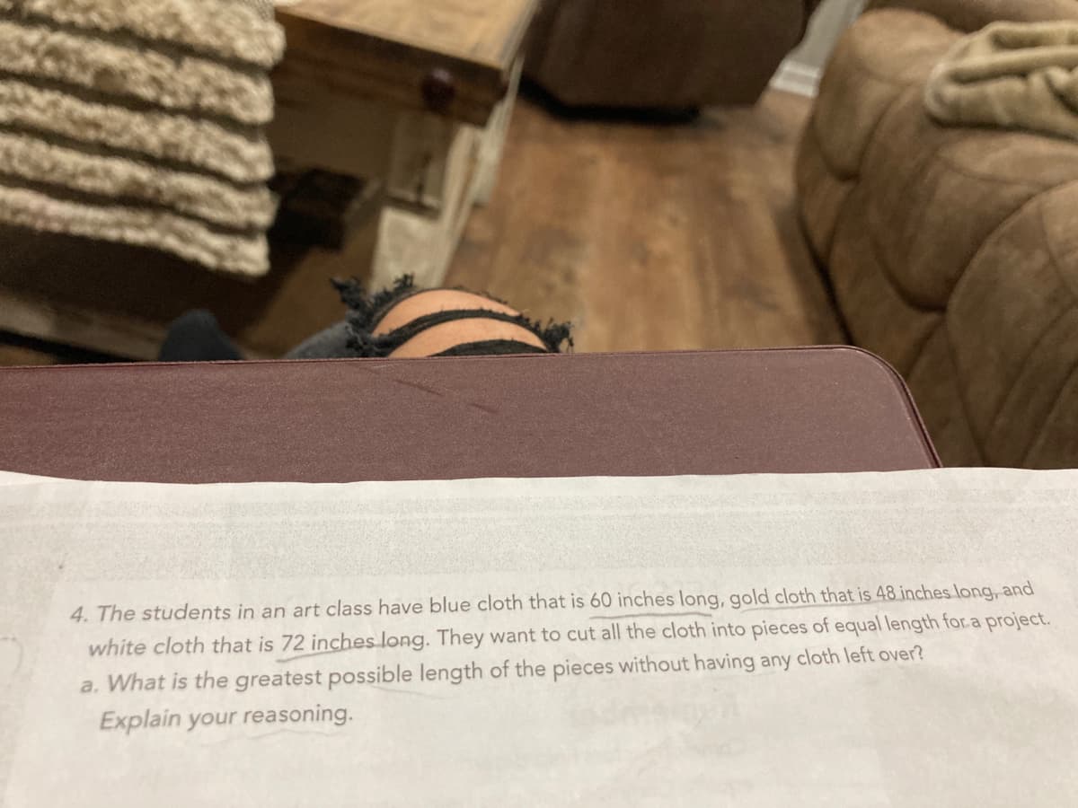 4. The students in an art class have blue cloth that is 60 inches long, gold cloth that is 48 inches long, and
white cloth that is 72 inches long. They want to cut all the cloth into pieces of equal length for.a project.
a. What is the greatest possible length of the pieces without having any cloth left over?
Explain your reasoning.
