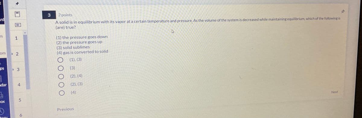 3
2 points
ard
A solid is in equilibrium with its vapor at a certain temperature and pressure. As the volume of the system is decreased while maintaining equilibrium, which of the following is
(are) true?
es
(1) the pressure goes down
(2) the pressure goes up
(3) solid sublimes
(4) gas is converted to solid
om
(1), (3)
ps
3
(3)
(2), (4)
ndar
4
(2). (3)
(4)
DOX
Next
Previous
6
ton
1.
2.
