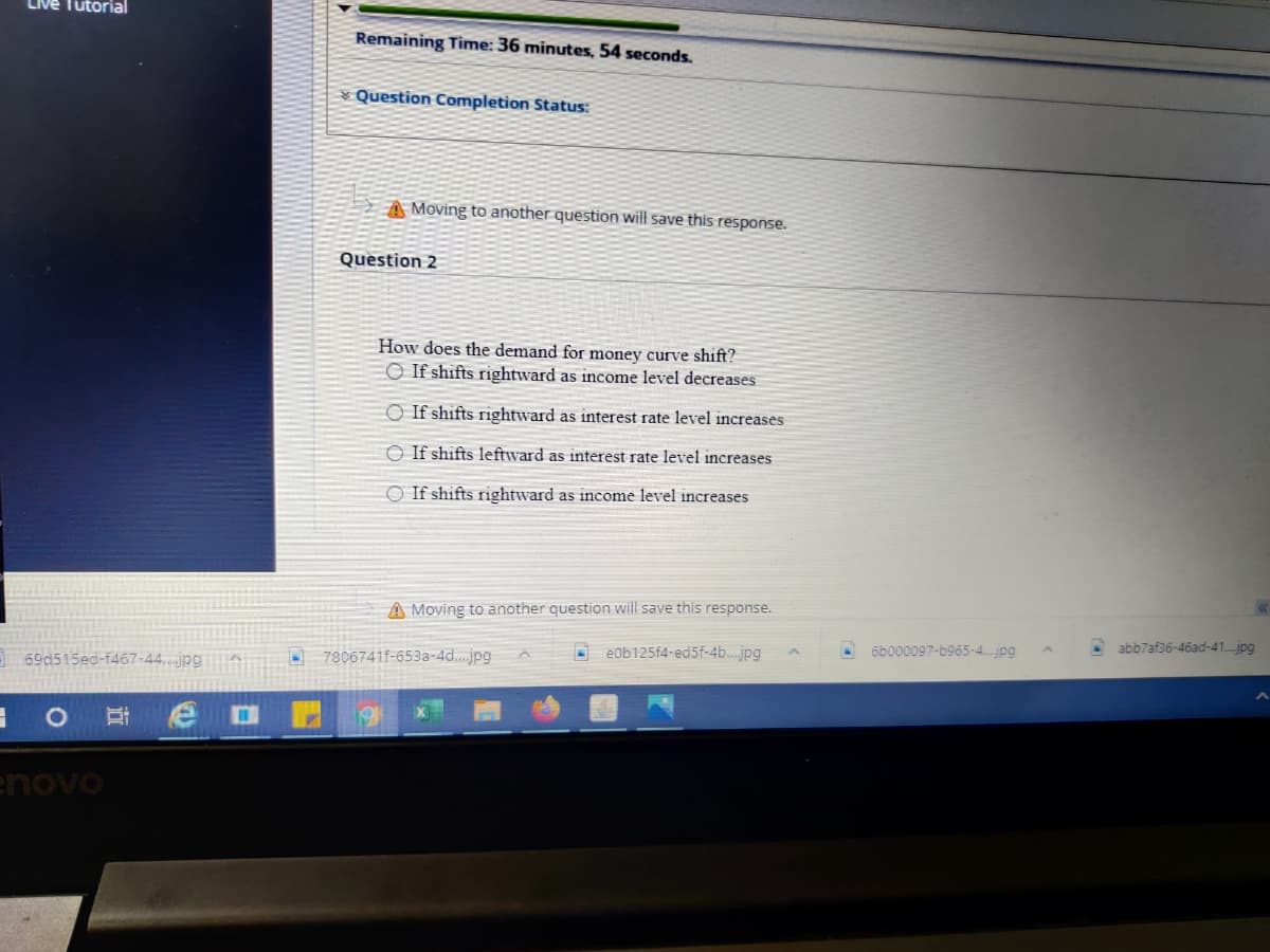 LIve Tutorial
Remaining Time: 36 minutes, 54 seconds.
Question Completion Status:
A Moving to another question will save this response.
Question 2
How does the demand for money curve shift?
O If shifts rightward as income level decreases
O If shifts rightward as interest rate level increases
O If shifts leftward as interest rate level increases
O If shifts rightward as income level increases
A Moving to another question will save this response.
abb7af36-46ad-41..jpg
őb000097-b965-4.jpg
7806741f-653a-4d.jpg
e0b125f4-ed5f-4b..jpg
69d515ed-f467-44.jpgA
enovo
近
