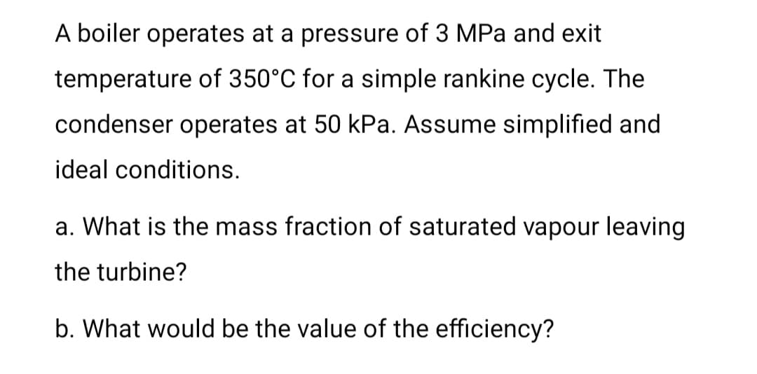 A boiler operates at a pressure of 3 MPa and exit
temperature of 350°C for a simple rankine cycle. The
condenser operates at 50 kPa. Assume simplified and
ideal conditions.
a. What is the mass fraction of saturated vapour leaving
the turbine?
b. What would be the value of the efficiency?
