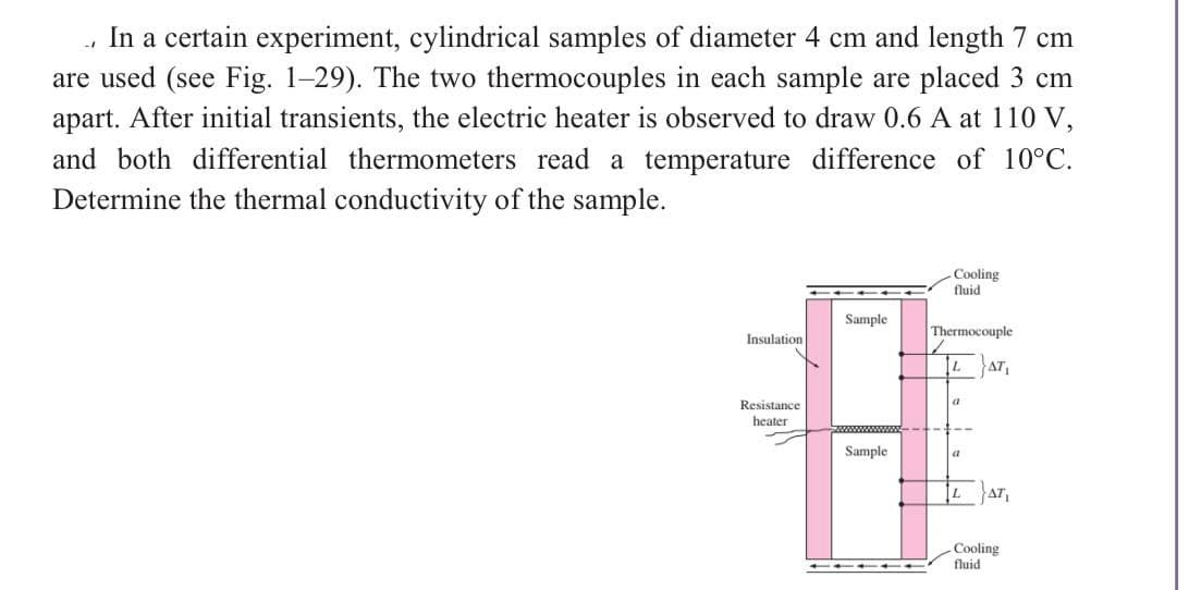 ., In a certain experiment, cylindrical samples of diameter 4 cm and length 7 cm
are used (see Fig. 1-29). The two thermocouples in each sample are placed 3 cm
apart. After initial transients, the electric heater is observed to draw 0.6 A at 110 V,
and both differential thermometers read a temperature difference of 10°C.
Determine the thermal conductivity of the sample.
Insulation
Resistance
heater
Sample
Sample
Cooling
fluid
Thermocouple
a
AT₁
LAT,
Cooling
fluid