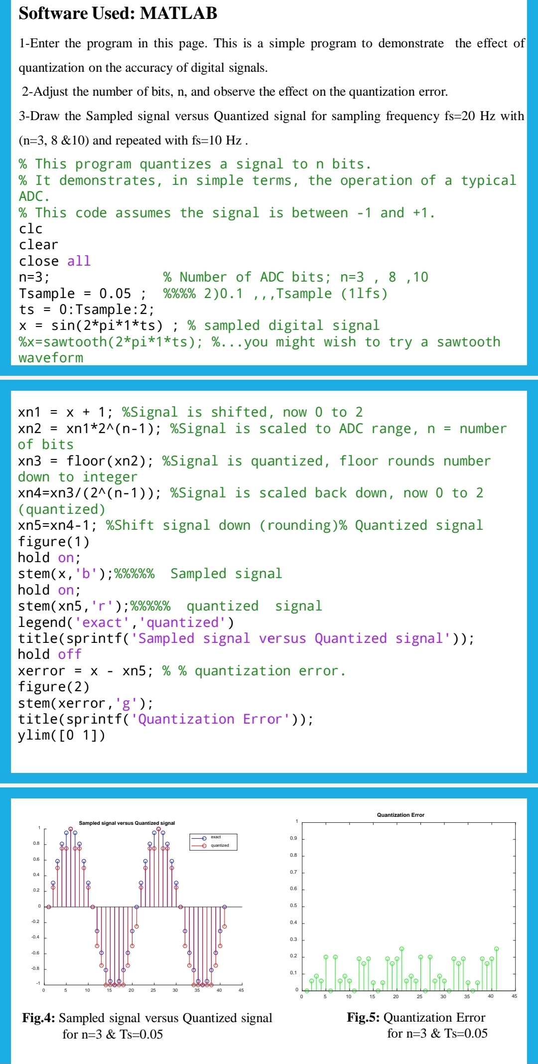 Software Used: MATLAB
1-Enter the program in this page. This is a simple program to demonstrate the effect of
quantization on the accuracy of digital signals.
2-Adjust the number of bits, n, and observe the effect on the quantization error.
3-Draw the Sampled signal versus Quantized signal for sampling frequency fs=20 Hz with
(n=3, 8 &10) and repeated with fs=10 Hz.
% This program quantizes a signal to n bits.
% It demonstrates, in simple terms, the operation of a typical
ADC.
% This code assumes the signal is between -1 and +1.
clc
clear
close all
n=3;
Tsample
ts =
0/0/0/0/
= 0.05; %%%% 2)0.1,,,Tsample (11fs)
0:Tsample:2;
X = sin (2*pi*1*ts) ; % sampled digital signal
%x-sawtooth (2*pi*1*ts); %...you might wish to try a sawtooth
waveform
xn1 = x + 1; %Signal is shifted, now 0 to 2
xn2
=
of bits
xn3 = floor(xn2); %Signal is quantized, floor rounds number
down to integer
xn4=xn3/(2^(n-1)); %Signal is scaled back down, now 0 to 2
(quantized)
xn5=xn4-1; %Shift signal down (rounding) % Quantized signal
figure (1)
hold on;
stem(x, 'b'); %%%%% Sampled signal
hold on;
stem(xn5, 'r'); %%%%% quantized signal
legend('exact', 'quantized')
title(sprintf('Sampled signal versus Quantized signal'));
hold off
xerror = X xn5; % % quantization error.
figure (2)
stem(xerror,'g');
title(sprintf('Quantization Error'));
ylim ( [0 1])
-0.2
Sampled signal versus Quantized signal
8
8
M
-0.4
% Number of ADC bits; n=3, 8, 10
-0.6
xn1*2^(n-1); %Signal is scaled to ADC range, n = number
-0.8
-1
0
5
10
exact
quantized
Fig.4: Sampled signal versus Quantized signal
for n=3 & Ts=0.05
0.9
0.8
0.7
0.6
0.5
0.4
0.3
0.2
0.1
15
Quantization Error
20
25
30
35
40
Fig.5: Quantization Error
for n=3 & Ts=0.05