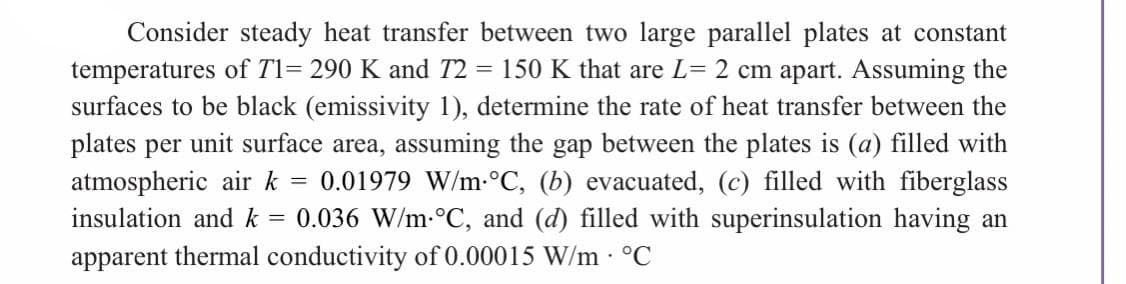 Consider steady heat transfer between two large parallel plates at constant
temperatures of T1= 290 K and 72 150 K that are L= 2 cm apart. Assuming the
surfaces to be black (emissivity 1), determine the rate of heat transfer between the
plates per unit surface area, assuming the gap between the plates is (a) filled with
atmospheric air k = 0.01979 W/m °C, (b) evacuated, (c) filled with fiberglass
insulation and k = 0.036 W/m-°C, and (d) filled with superinsulation having an
apparent thermal conductivity of 0.00015 W/m. °C
=