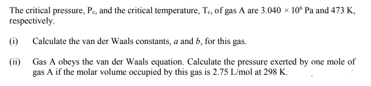 The critical pressure, Pe, and the critical temperature, Te, of gas A are 3.040 × 10° Pa and 473 K,
respectively.
(i)
Calculate the van der Waals constants, a and b, for this gas.
(ii) Gas A obeys the van der Waals equation. Calculate the pressure exerted by one mole of
gas A if the molar volume occupied by this gas is 2.75 L/mol at 298 K.
