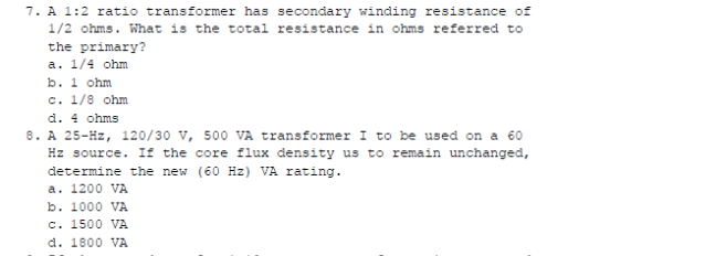 7. A 1:2 ratio transformer has secondary winding resistance of
1/2 ohms. What is the total resistance in ohms referred to
the primary?
a. 1/4 ohm
b. 1 ohm
c. 1/8 ohm
d. 4 ohms
8. A 25-Hz, 120/30 v, 500 VA transformer I to be used on a 60
Hz source. If the core flux density us to remain unchanged,
determine the new (60 Hz) VA rating.
a. 1200 VA
b. 1000 VA
c. 1500 VA
d. 1800 VA
