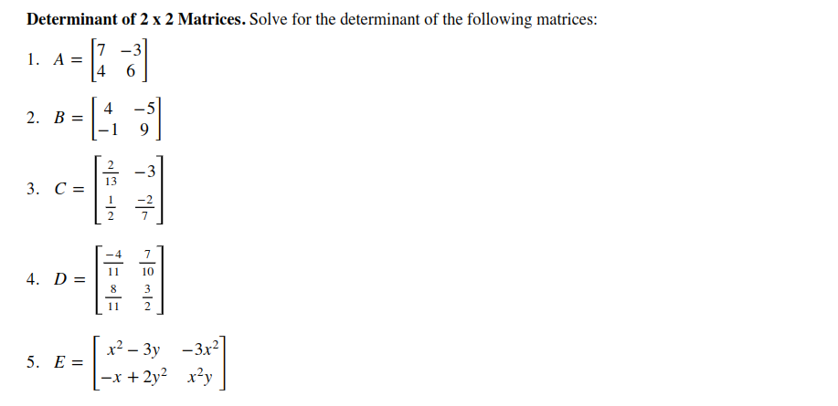 Determinant of 2 x 2 Matrices. Solve for the determinant of the following matrices:
-3
1. A =
4
6.
4
- 5
2. В
9.
3
13
3. С -
7
10
4. D =
3
11
x² – 3y -3x²
5. Е%3
-x + 2y? x²y
