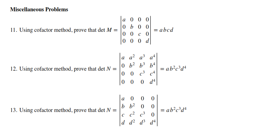 Miscellaneous Problems
a 0 0 0
0 b 0 0
00 с 0
0 0 0 d
11. Using cofactor method, prove that det M =
= abcd
a a? a³ a+
0 b? b3 b+
0 0 c3 c4
0 d4
12. Using cofactor method, prove that det N =
= ab?c³d4
0 0
a
b b2 0
13. Using cofactor method, prove that det N =
= ab?c³d*
%3D
с с2 с3
d d? d3 d4
